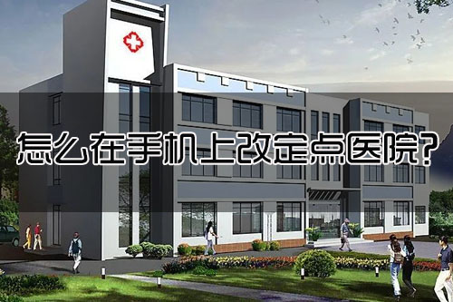 怎么在手机上改定点医院？修改定点医院几天生效