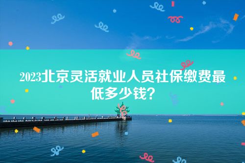 2023北京灵活就业人员社保缴费最低多少钱？
