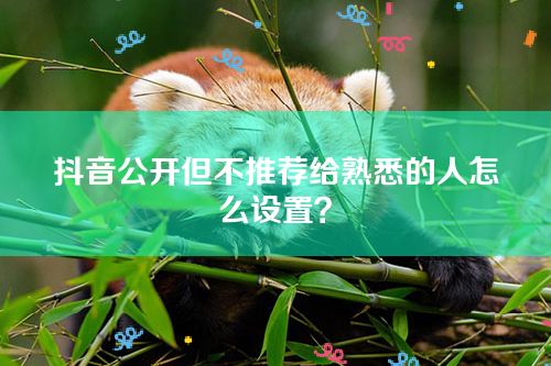 抖音公开但不推荐给熟悉的人怎么设置？