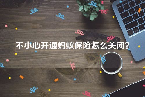 不小心开通蚂蚁保险怎么关闭？自动扣款的怎么取消