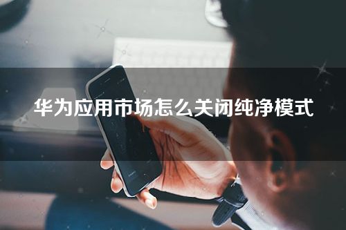 华为应用市场怎么关闭纯净模式？纯净模式有什么用？