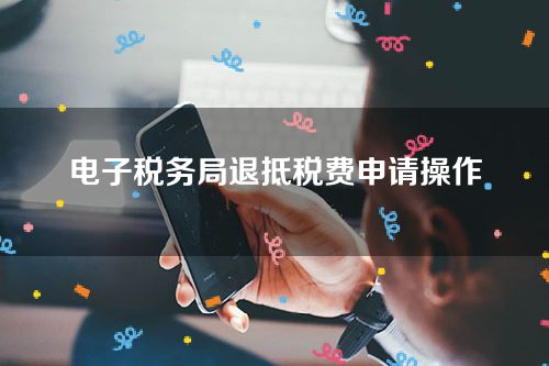 电子税务局退抵税费申请操作步骤详解-如何在电子税务局进行一般退抵税管理
