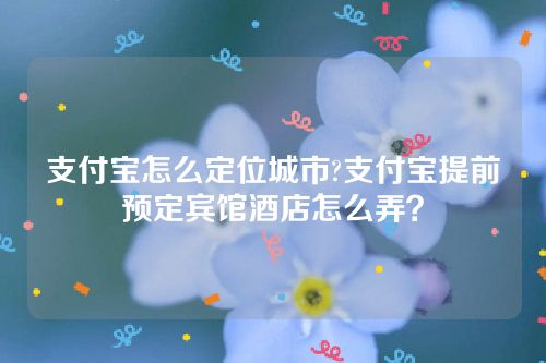 支付宝怎么定位城市?支付宝提前预定宾馆酒店怎么弄？