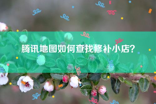 腾讯地图如何查找修补小店？教你使用“小修小补”关键词快速查找！