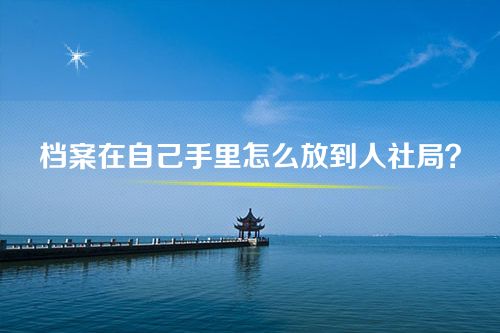 毕业很久了档案在自己手里怎么放到人社局？